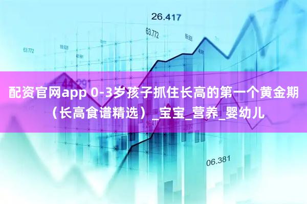 配资官网app 0-3岁孩子抓住长高的第一个黄金期 （长高食谱精选）_宝宝_营养_婴幼儿