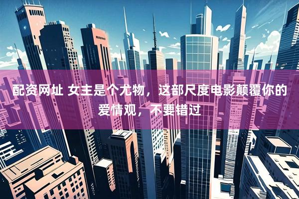 配资网址 女主是个尤物，这部尺度电影颠覆你的爱情观，不要错过