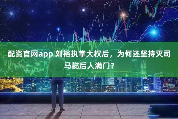 配资官网app 刘裕执掌大权后，为何还坚持灭司马懿后人满门？